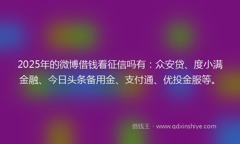 2025年的微博借钱看征信吗有：众安贷、度小满金融、今日头条备用金、支付通、优投金服等。