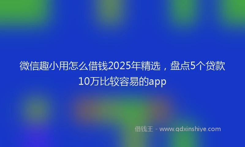 微信趣小用怎么借钱2025年精选，盘点5个贷款10万比较容易的app