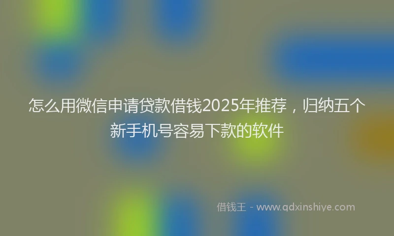 怎么用微信申请贷款借钱2025年推荐，归纳五个新手机号容易下款的软件