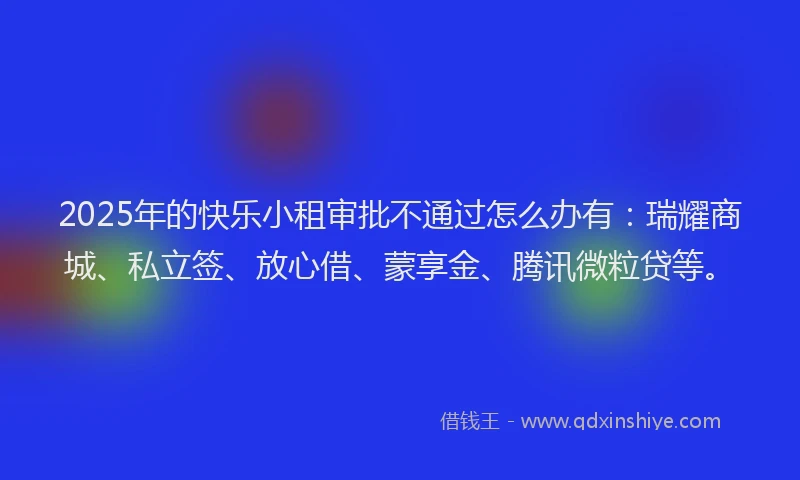 2025年的快乐小租审批不通过怎么办有：瑞耀商城、私立签、放心借、蒙享金、腾讯微粒贷等。