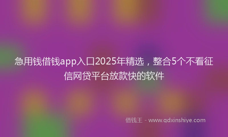 急用钱借钱app入口2025年精选，整合5个不看征信网贷平台放款快的软件