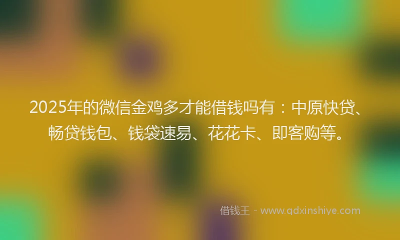2025年的微信金鸡多才能借钱吗有：中原快贷、畅贷钱包、钱袋速易、花花卡、即客购等。