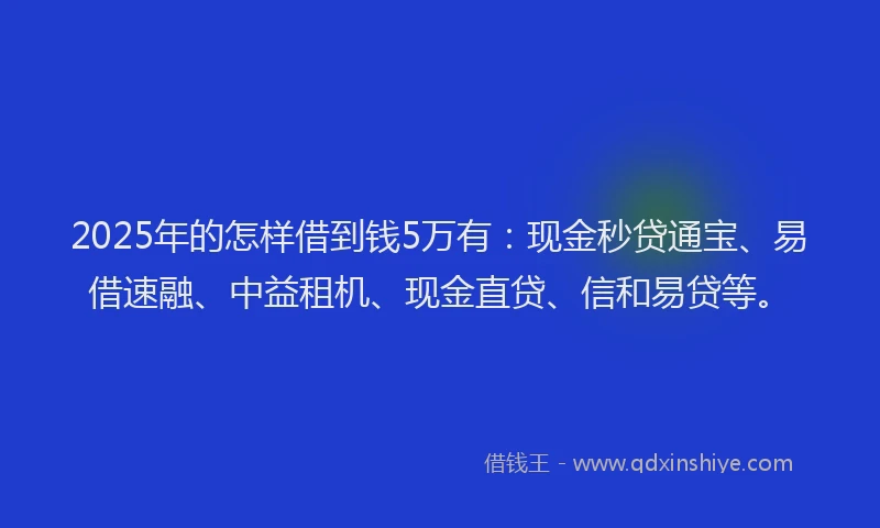 2025年的怎样借到钱5万有：现金秒贷通宝、易借速融、中益租机、现金直贷、信和易贷等。