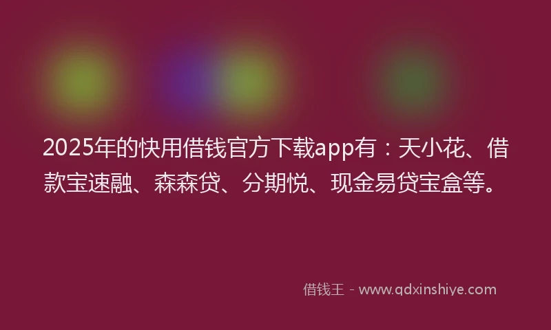 2025年的快用借钱官方下载app有：天小花、借款宝速融、森森贷、分期悦、现金易贷宝盒等。