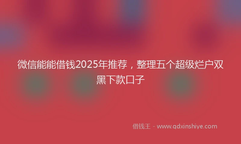 微信能能借钱2025年推荐，整理五个超级烂户双黑下款口子