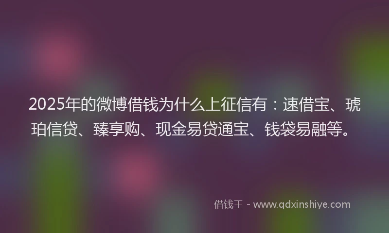 2025年的微博借钱为什么上征信有：速借宝、琥珀信贷、臻享购、现金易贷通宝、钱袋易融等。