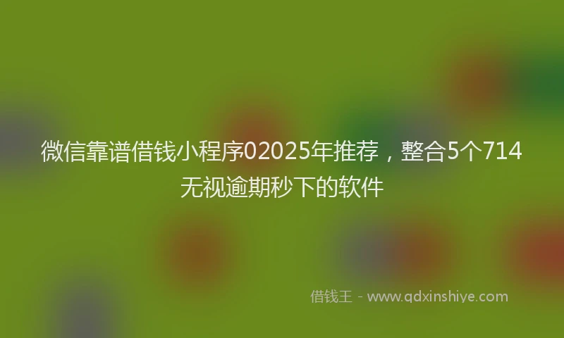 微信靠谱借钱小程序02025年推荐，整合5个714无视逾期秒下的软件