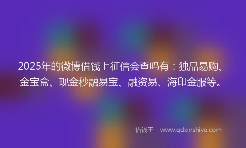2025年的微博借钱上征信会查吗有：独品易购、金宝盒、现金秒融易宝、融资易、海印金服等。