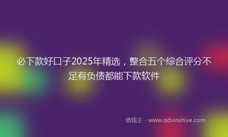 必下款好口子2025年精选，整合五个综合评分不足有负债都能下款软件