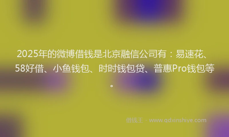2025年的微博借钱是北京融信公司有：易速花、58好借、小鱼钱包、时时钱包贷、普惠Pro钱包等。