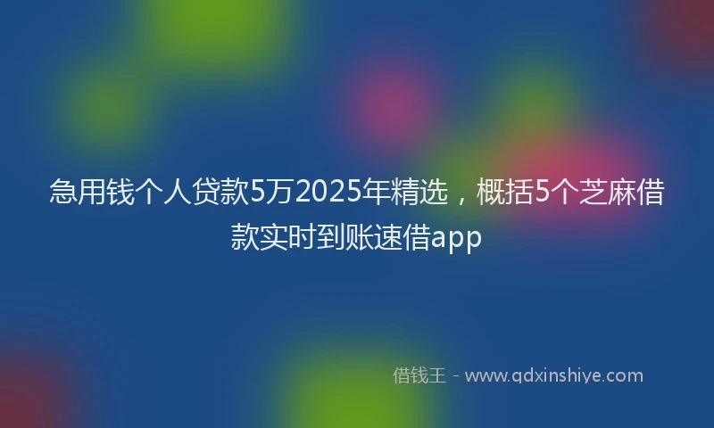 急用钱个人贷款5万2025年精选，概括5个芝麻借款实时到账速借app