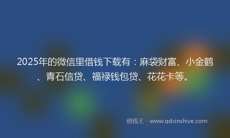 2025年的微信里借钱下载有：麻袋财富、小金鹤、青石信贷、福禄钱包贷、花花卡等。