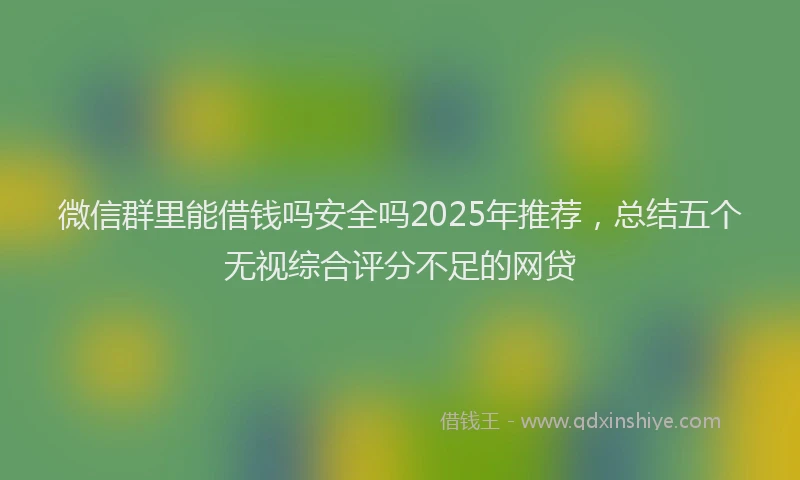 微信群里能借钱吗安全吗2025年推荐，总结五个无视综合评分不足的网贷