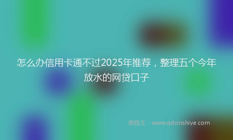 怎么办信用卡通不过2025年推荐，整理五个今年放水的网贷口子