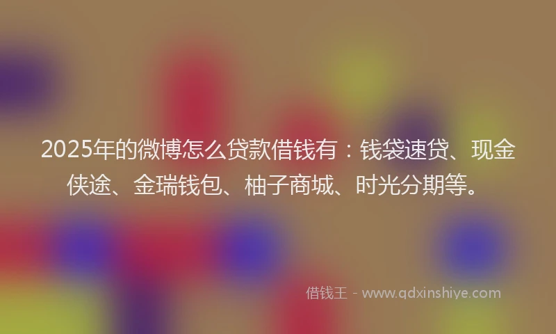 2025年的微博怎么贷款借钱有：钱袋速贷、现金侠途、金瑞钱包、柚子商城、时光分期等。