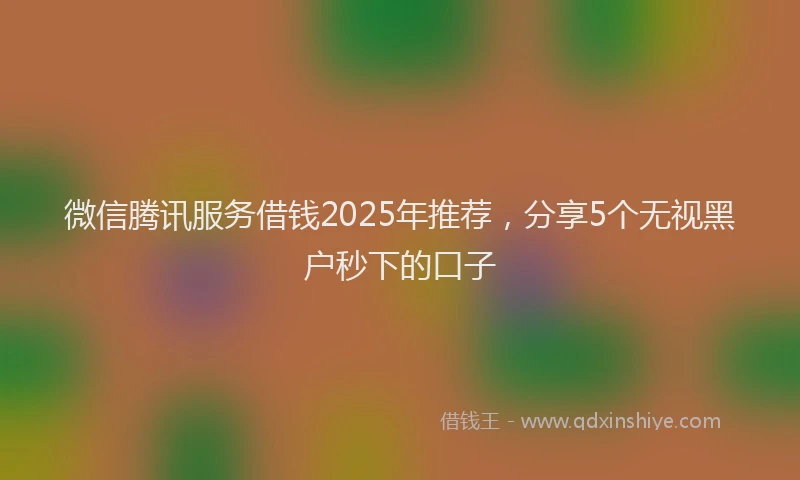微信腾讯服务借钱2025年推荐，分享5个无视黑户秒下的口子