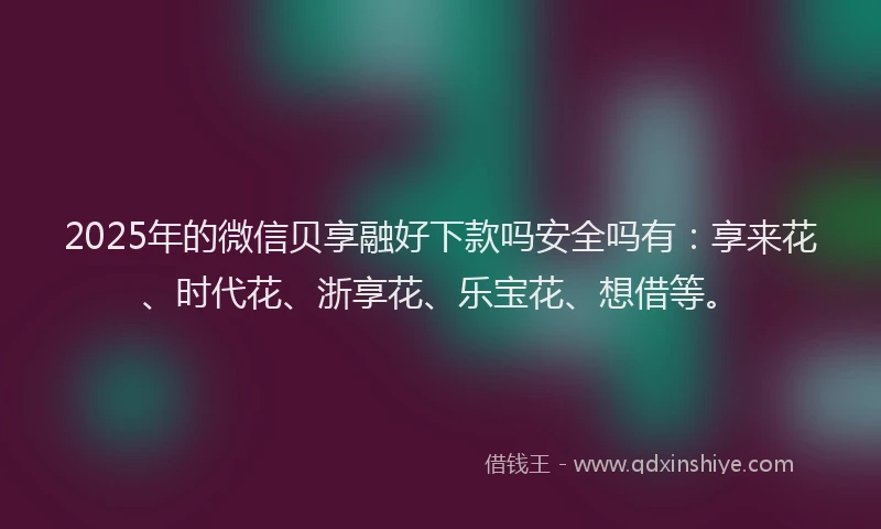2025年的微信贝享融好下款吗安全吗有：享来花、时代花、浙享花、乐宝花、想借等。