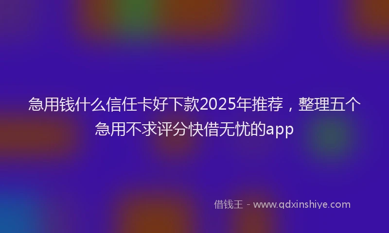 急用钱什么信任卡好下款2025年推荐，整理五个急用不求评分快借无忧的app