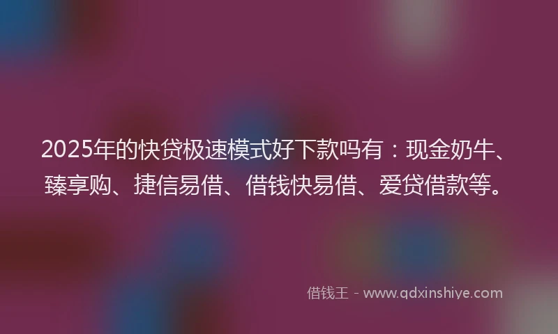 2025年的快贷极速模式好下款吗有：现金奶牛、臻享购、捷信易借、借钱快易借、爱贷借款等。