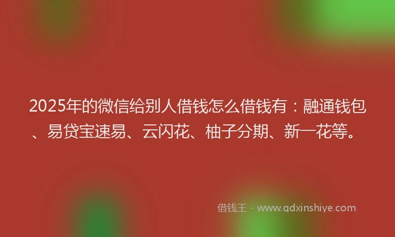 2025年的微信给别人借钱怎么借钱有：融通钱包、易贷宝速易、云闪花、柚子分期、新一花等。