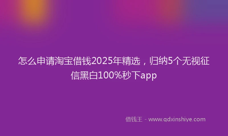 怎么申请淘宝借钱2025年精选，归纳5个无视征信黑白100%秒下app
