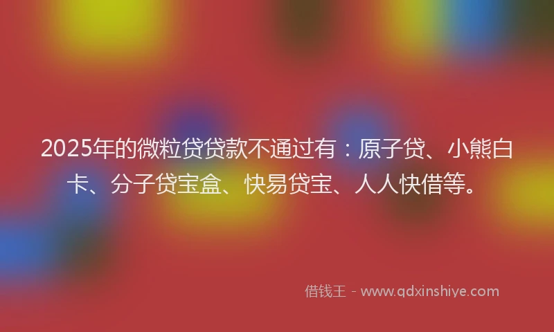 2025年的微粒贷贷款不通过有：原子贷、小熊白卡、分子贷宝盒、快易贷宝、人人快借等。