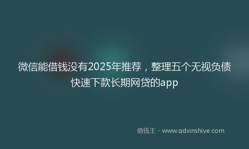 微信能借钱没有2025年推荐，整理五个无视负债快速下款长期网贷的app