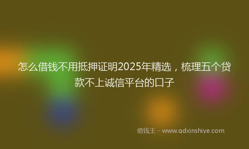 怎么借钱不用抵押证明2025年精选，梳理五个贷款不上诚信平台的口子