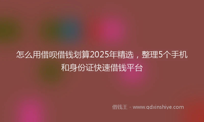 怎么用借呗借钱划算2025年精选，整理5个手机和身份证快速借钱平台