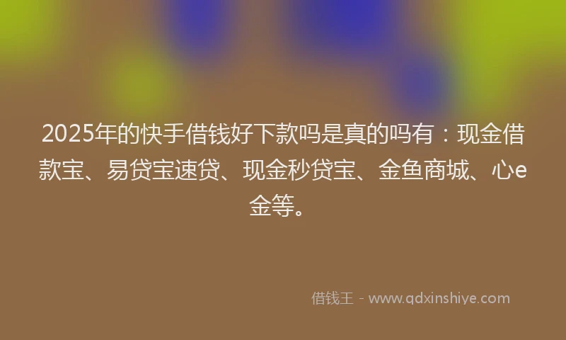 2025年的快手借钱好下款吗是真的吗有：现金借款宝、易贷宝速贷、现金秒贷宝、金鱼商城、心e金等。