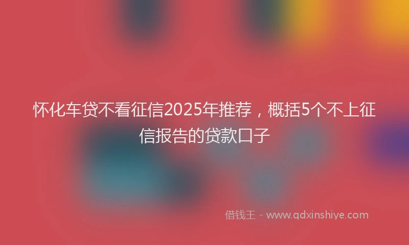怀化车贷不看征信2025年推荐，概括5个不上征信报告的贷款口子