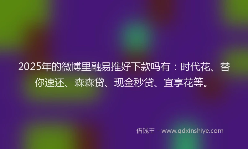 2025年的微博里融易推好下款吗有：时代花、替你速还、森森贷、现金秒贷、宜享花等。