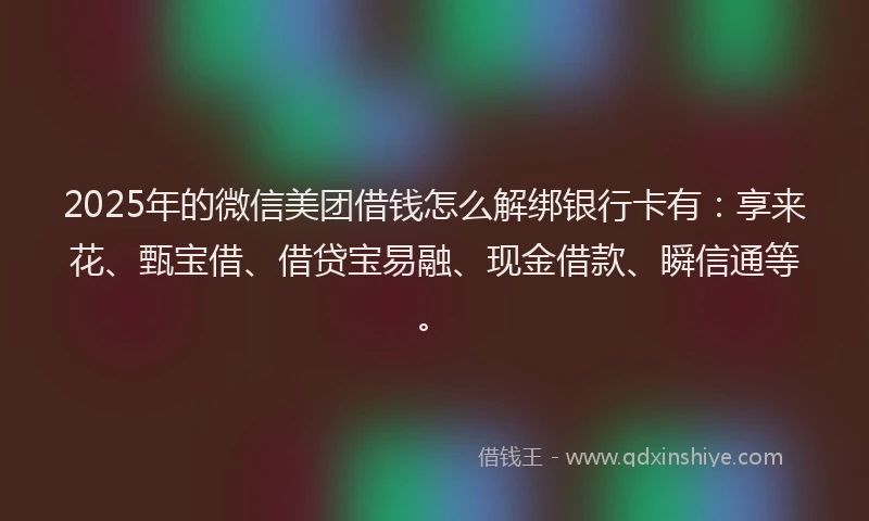 2025年的微信美团借钱怎么解绑银行卡有：享来花、甄宝借、借贷宝易融、现金借款、瞬信通等。