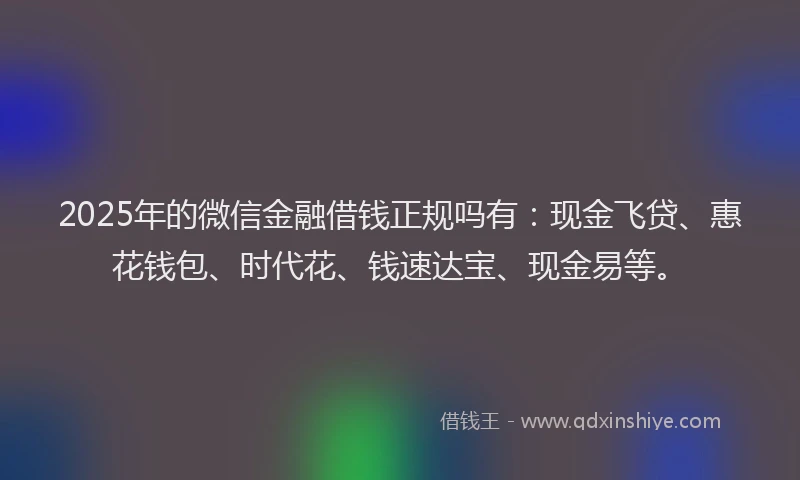2025年的微信金融借钱正规吗有：现金飞贷、惠花钱包、时代花、钱速达宝、现金易等。