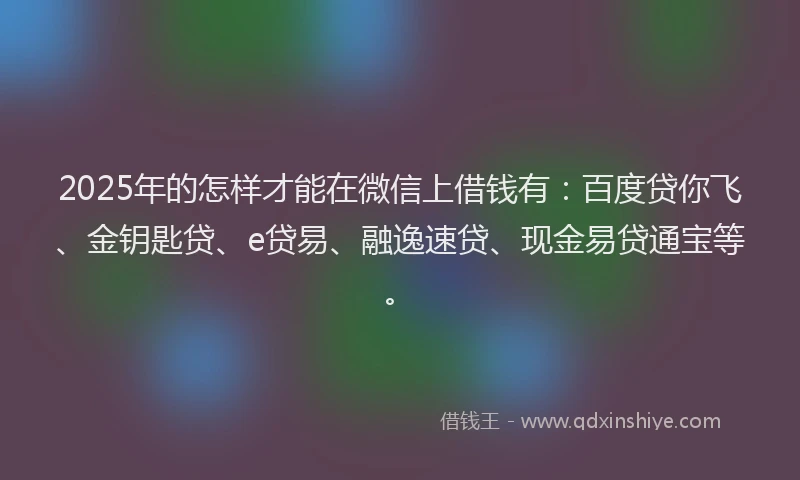 2025年的怎样才能在微信上借钱有：百度贷你飞、金钥匙贷、e贷易、融逸速贷、现金易贷通宝等。