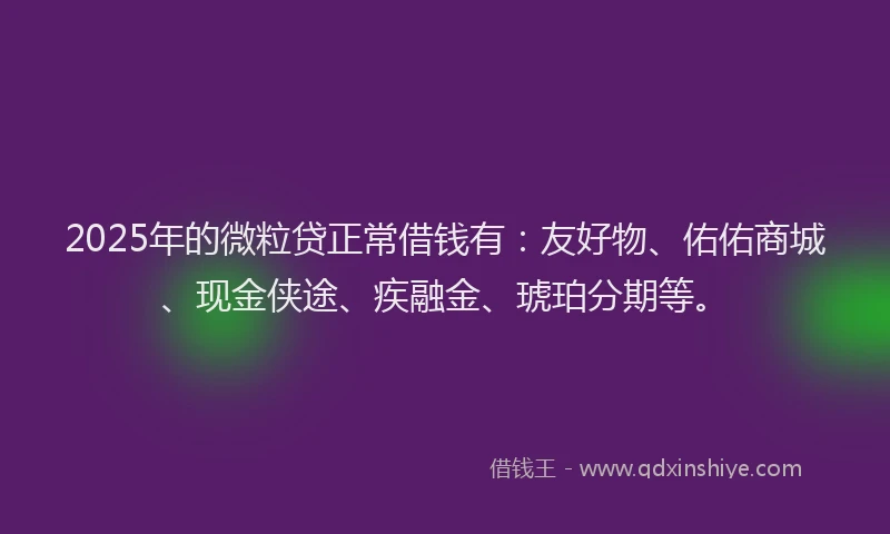 2025年的微粒贷正常借钱有：友好物、佑佑商城、现金侠途、疾融金、琥珀分期等。