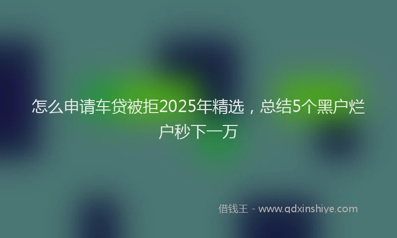 怎么申请车贷被拒2025年精选，总结5个黑户烂户秒下一万