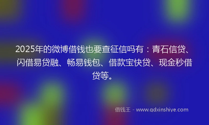 2025年的微博借钱也要查征信吗有：青石信贷、闪借易贷融、畅易钱包、借款宝快贷、现金秒借贷等。