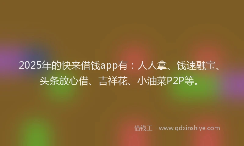 2025年的快来借钱app有：人人拿、钱速融宝、头条放心借、吉祥花、小油菜P2P等。