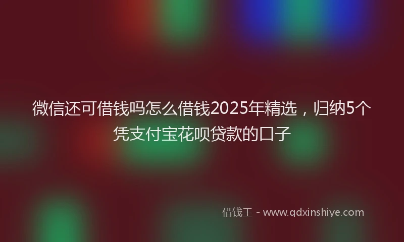 微信还可借钱吗怎么借钱2025年精选，归纳5个凭支付宝花呗贷款的口子
