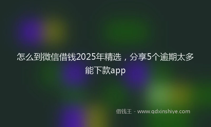 怎么到微信借钱2025年精选，分享5个逾期太多能下款app