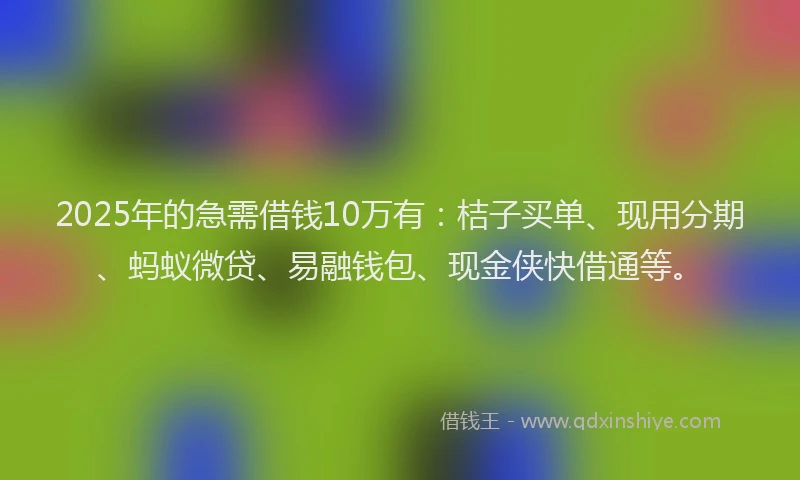 2025年的急需借钱10万有：桔子买单、现用分期、蚂蚁微贷、易融钱包、现金侠快借通等。