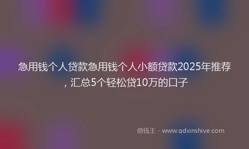 急用钱个人贷款急用钱个人小额贷款2025年推荐，汇总5个轻松贷10万的口子