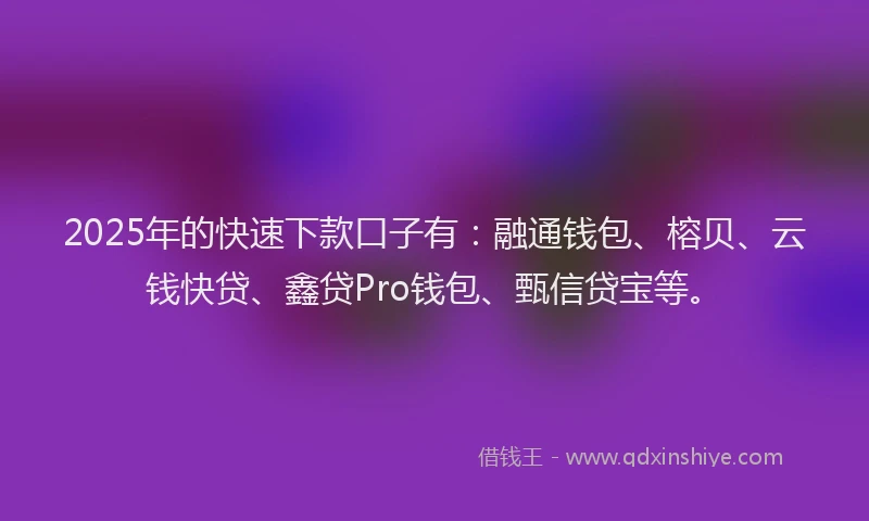 2025年的快速下款口子有：融通钱包、榕贝、云钱快贷、鑫贷Pro钱包、甄信贷宝等。