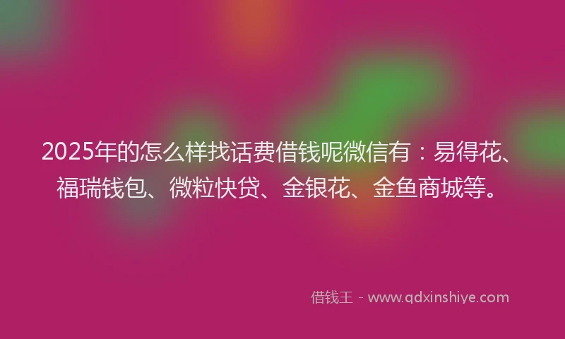 2025年的怎么样找话费借钱呢微信有：易得花、福瑞钱包、微粒快贷、金银花、金鱼商城等。