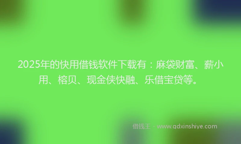 2025年的快用借钱软件下载有：麻袋财富、薪小用、榕贝、现金侠快融、乐借宝贷等。