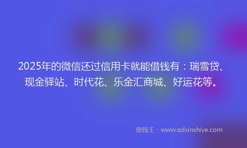 2025年的微信还过信用卡就能借钱有：瑞雪贷、现金驿站、时代花、乐金汇商城、好运花等。