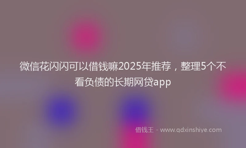 微信花闪闪可以借钱嘛2025年推荐，整理5个不看负债的长期网贷app