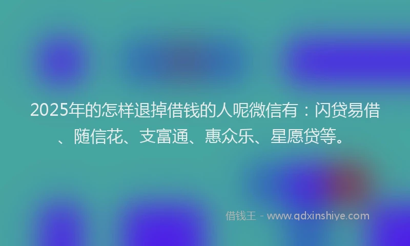 2025年的怎样退掉借钱的人呢微信有：闪贷易借、随信花、支富通、惠众乐、星愿贷等。