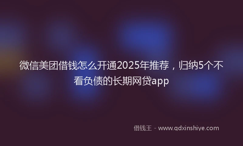 微信美团借钱怎么开通2025年推荐，归纳5个不看负债的长期网贷app